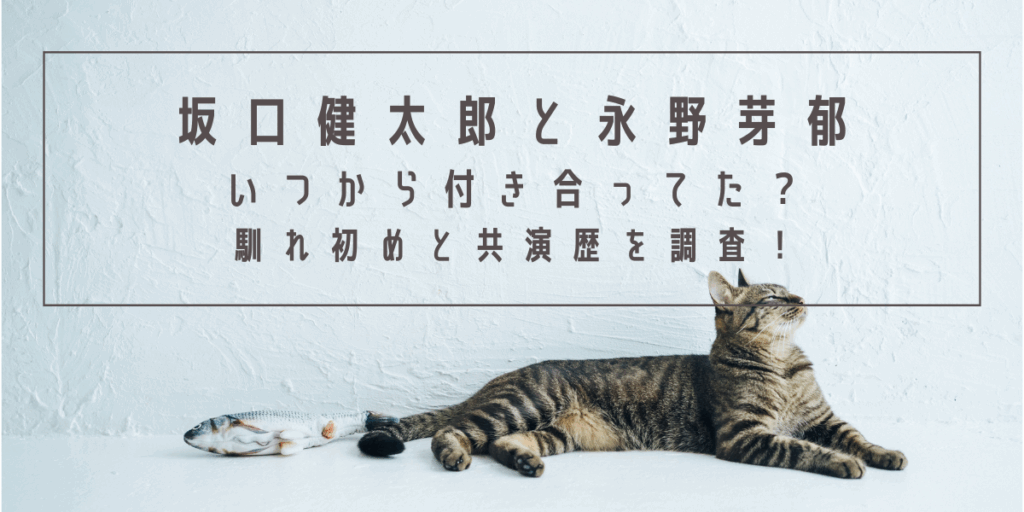 坂口健太郎と永野芽郁はいつから付き合ってた？馴れ初めと共演歴を調査！